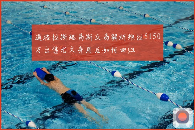 道格拉斯路易斯交易解析维拉5150万出售尤文弃用后如何回归