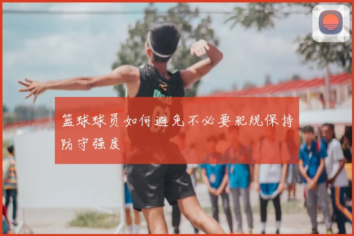 篮球球员如何避免不必要犯规保持防守强度