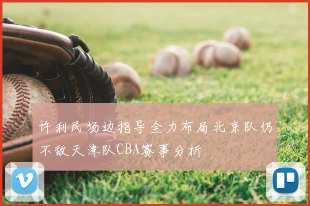 许利民场边指导全力布局北京队仍不敌天津队CBA赛事分析