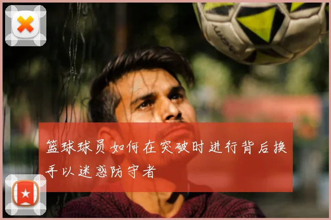 篮球球员如何在突破时进行背后换手以迷惑防守者