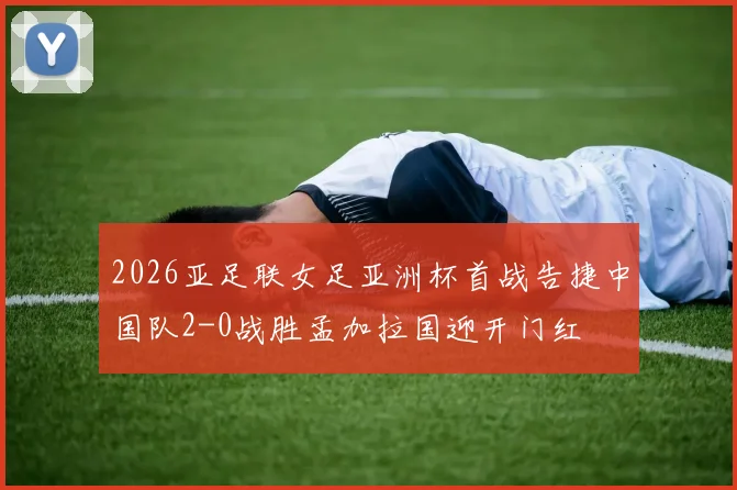 2026亚足联女足亚洲杯首战告捷中国队2-0战胜孟加拉国迎开门红