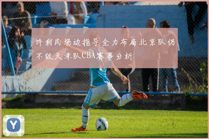 许利民场边指导全力布局北京队仍不敌天津队CBA赛事分析