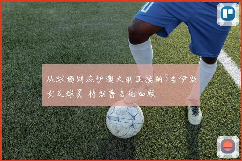 从球场到庇护澳大利亚接纳5名伊朗女足球员 特朗普言论回顾