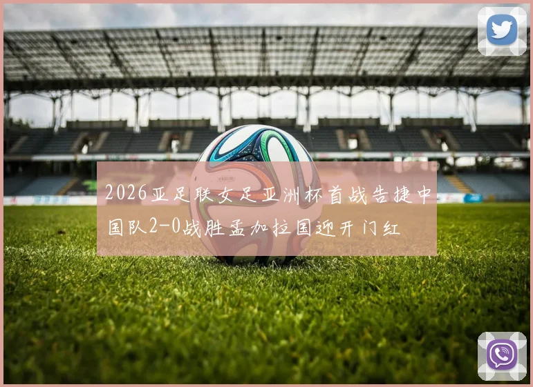2026亚足联女足亚洲杯首战告捷中国队2-0战胜孟加拉国迎开门红