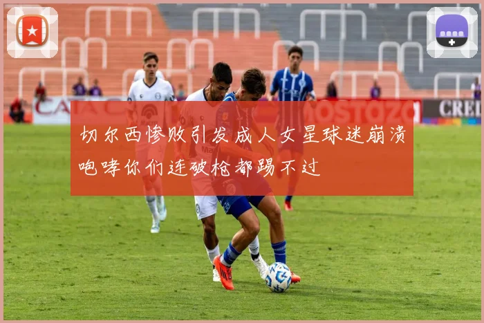 切尔西惨败引发成人女星球迷崩溃咆哮你们连破枪都踢不过