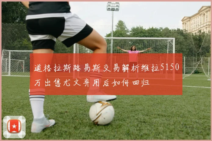 道格拉斯路易斯交易解析维拉5150万出售尤文弃用后如何回归