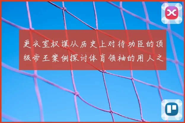 更衣室权谋从历史上对待功臣的顶级帝王案例探讨体育领袖的用人之道