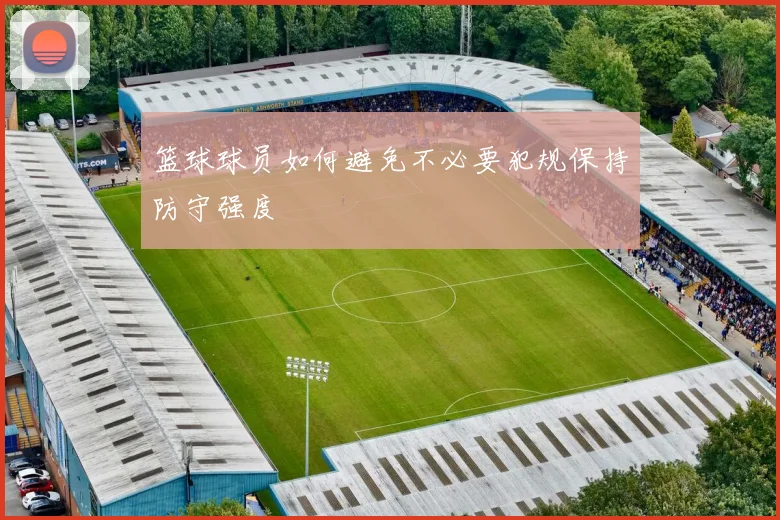 篮球球员如何避免不必要犯规保持防守强度