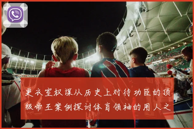 更衣室权谋从历史上对待功臣的顶级帝王案例探讨体育领袖的用人之道