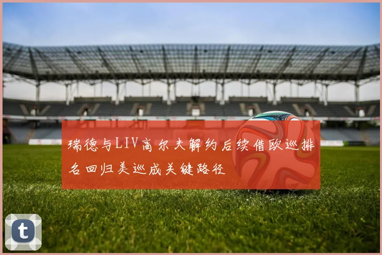 瑞德与LIV高尔夫解约后续借欧巡排名回归美巡成关键路径