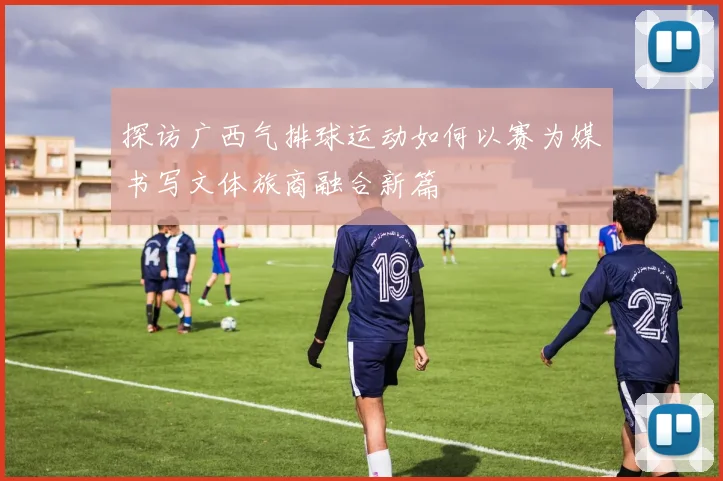 探访广西气排球运动如何以赛为媒书写文体旅商融合新篇