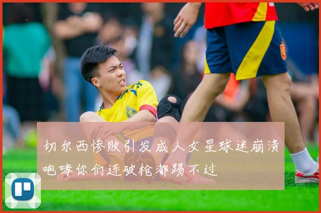 切尔西惨败引发成人女星球迷崩溃咆哮你们连破枪都踢不过