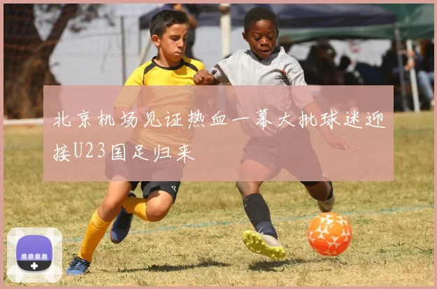 北京机场见证热血一幕大批球迷迎接U23国足归来