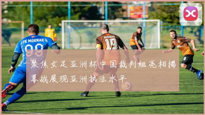 聚焦女足亚洲杯中国裁判组亮相揭幕战展现亚洲执法水平